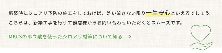 新築時にシロアリ予防の施工をしておけば、洗い流さない限り一生安心といえるでしょう。こちらは、新築工事を行う工務店様からお問い合わせいただくとスムーズです。